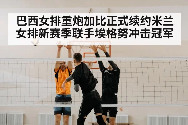 巴西女排重炮加比正式续约米兰女排新赛季联手埃格努冲击冠军